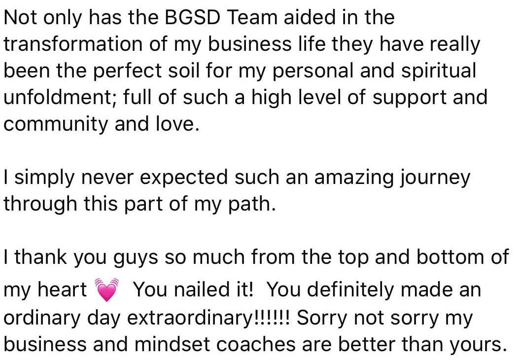 Not only has the BGSD Team aided in the transformation of my business life they have really been the perfect soil for my personal and spiritual unfoldment; full of such a high level of support and community and love. I simply never expected such an amazing journey through this part of my path. I thank you from the top and bottom of my heart. You nailed it! You definitely made an ordinary day extraordinary!!!!!!! Sorry not sorry my business and mindset coaches are better than yours.